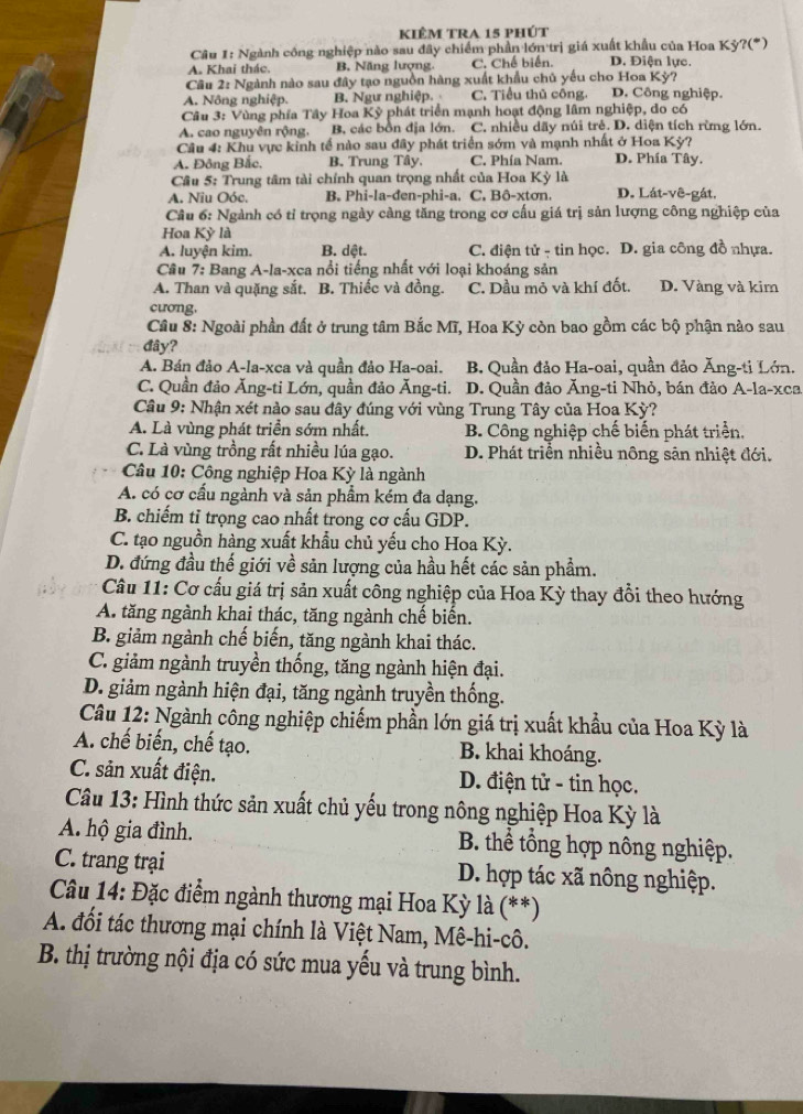 kiêm tra 15 phút
Câu 1: Ngành công nghiệp nào sau đây chiếm phần lớn trị giá xuất khẩu của Hoa Kỳ?(*)
A. Khai thác. B. Năng lượng. C. Chế biển. D. Điện lực.
Cu 2: Ngành nào sau đây tạo nguồn hàng xuất khẩu chủ yếu cho Hoa Kỳ?
A. Nông nghiệp. B. Ngư nghiệp. C. Tiểu thủ công. D. Công nghiệp.
Câu 3: Vùng phía Tây Hoa Kỳ phát triển mạnh hoạt động lâm nghiệp, do có
A. cao nguyên rộng. B, các bồn địa lớn. C. nhiều dãy núi trẻ. D. diện tích rừng lớn.
Câu 4: Khu vực kinh tế nào sau đây phát triển sớm và mạnh nhất ở Hoa Kỳ?
A. Đông Bắc. B. Trung Tây C. Phía Nam. D. Phía Tây.
Câu 5: Trung tâm tài chính quan trọng nhất của Hoa Kỳ là
A. Niu Oóc. B. Phi-la-đen-phi-a. C. Bô-xtơn. D. Lát-vê-gát.
Câu 6: Ngành có tỉ trọng ngày càng tăng trong cơ cấu giá trị sản lượng công nghiệp của
Hoa Kỳ là
A. luyện kim. B. dệt. C. điện tử - tin học. D. gia công đồ nhựa.
Cầu 7: Bang A-la-xca nổi tiếng nhất với loại khoáng sản
A. Than và quặng sắt. B. Thiếc và đồng. C. Dầu mỏ và khí đốt. D. Vàng và kim
cương.
Cầu 8: Ngoài phần đất ở trung tâm Bắc Mĩ, Hoa Kỳ còn bao gồm các bộ phận nào sau
đây?
A. Bán đảo A-la-xca và quần đảo Ha-oai. B. Quần đảo Ha-oai, quần đảo Ăng-ti Lớn.
C. Quần đảo Ăng-ti Lớn, quần đảo Ăng-ti. D. Quần đảo Ăng-ti Nhỏ, bán đảo A-la-xca
Câu 9: Nhận xét nào sau đây đúng với vùng Trung Tây của Hoa Kỳ?
A. Là vùng phát triển sớm nhất. B. Công nghiệp chế biến phát triển,
C. Là vùng trồng rất nhiều lúa gạo. D. Phát triển nhiều nông sản nhiệt đới.
Câu 10: Công nghiệp Hoa Kỳ là ngành
A. có cơ cấu ngành và sản phẩm kém đa dạng.
B. chiếm tỉ trọng cao nhất trong cơ cấu GDP.
C. tạo nguồn hàng xuất khẩu chủ yếu cho Hoa Kỳ.
D. đứng đầu thế giới về sản lượng của hầu hết các sản phẩm.
Cầu 11: Cơ cấu giá trị sản xuất công nghiệp của Hoa Kỳ thay đổi theo hướng
A. tăng ngành khai thác, tăng ngành chế biến.
B. giảm ngành chế biến, tăng ngành khai thác.
C. giảm ngành truyền thống, tăng ngành hiện đại.
D. giảm ngành hiện đại, tăng ngành truyền thống.
Câu 12: Ngành công nghiệp chiếm phần lớn giá trị xuất khẩu của Hoa Kỳ là
A. chế biến, chế tạo. B. khai khoáng.
C. sản xuất điện. D. điện tử - tin học.
Câu 13: Hình thức sản xuất chủ yếu trong nông nghiệp Hoa Kỳ là
A. hộ gia đình.  B. thể tổng hợp nông nghiệp.
C. trang trại D. hợp tác xã nông nghiệp.
Câu 14: Đặc điểm ngành thương mại Hoa Kỳ là (**)
A. đối tác thương mại chính là Việt Nam, Mê-hi-cô.
B. thị trường nội địa có sức mua yếu và trung bình.