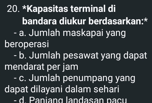 Kapasitas terminal di
bandara diukur berdasarkan:*
- a. Jumlah maskapai yang
beroperasi
- b. Jumlah pesawat yang dapat
mendarat per jam
- c. Jumlah penumpang yang
dapat dilayani dalam sehari
- d. Paniang landasan paçu