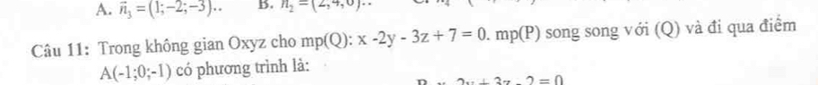 A. vector n_3=(1;-2;-3)... B. n_2=(2,4,0)
Câu 11: Trong không gian Oxyz cho mp(Q): x-2y-3z+7=0. mp(P) song song với (Q) và đi qua điểm
A(-1;0;-1) có phương trình là:
+3z-2=0