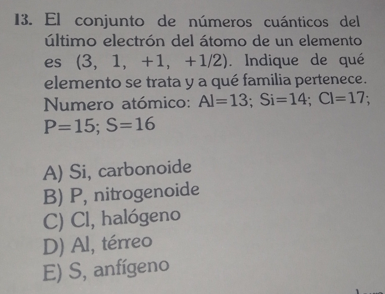 El conjunto de números cuánticos del
último electrón del átomo de un elemento
es (3,1, +1, +1/2). Indique de qué
elemento se trata y a qué familia pertenece.
Numero atómico: Al=13; Si=14; Cl=17;
P=15; S=16
A) Si, carbonoide
B) P, nitrogenoide
C) Cl, halógeno
D) Al, térreo
E) S, anfígeno