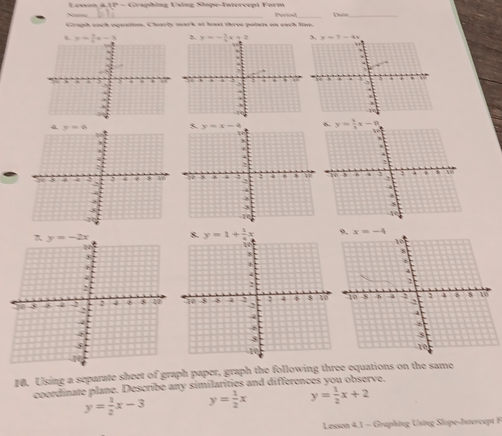 Lesson 4.JP - Graphing Using Slope-Intercept Form
Name_ Period _Daite_
Graph each equation. Clearly mark at least three points on each line.
y= 5/2 x-3
8 3 at
`
   
3
4 y=8
8
5 4 : φ 8 40 
-8
10. Using a separate sheet of graph paper, graph the following three equations on the same
coordinate plane. Describe any similarities and differences you observe.
y= 1/2 x-3 y= 1/2 x y= 1/2 x+2
Lesson 4.1 - Graphing Using Slope-Intercapt F