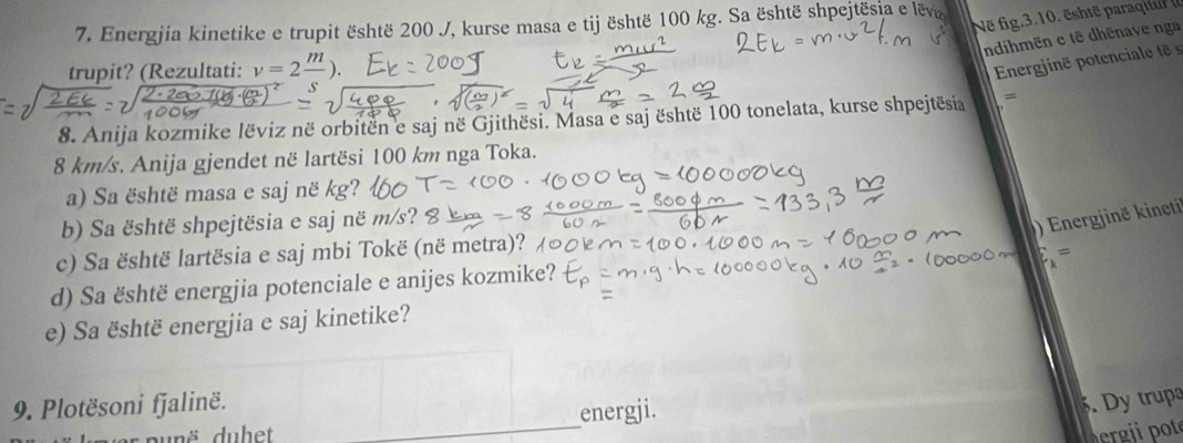 Në fig.3.10. ëste paraqi 
7. Energjia kinetike e trupit është 200 J, kurse masa e tij është 100 kg. Sa është shpejtësia e lëv 
ndihmën e tẽ dhēnave nga 
trupit? (Rezultati: v=2frac m). 
Energinë potenciale t s 
8. Anija kozmike lëviz në orbitën e saj në Gjithësi. Masa e saj është 100 tonelata, kurse shpejtësia =
8 km/s. Anija gjendet në lartësi 100 km nga Toka. 
a) Sa është masa e saj në kg? 
b) Sa është shpejtësia e saj në m/s? 
) Energjinë kineti 
c) Sa është lartësia e saj mbi Tokë (në metra)? 
= 
d) Sa është energjia potenciale e anijes kozmike? 
e) Sa është energjia e saj kinetike? 
9. Plotësoni fjalinë. . Dy trup 
aunë dubet _energji. 
ergii pot