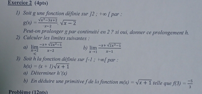 Soit g une fonction définie sur 12; +∈fty par
g(x)= (sqrt(x^2-3x+2))/-x-2 .sqrt(x-2)
Peut-on prolonger g par continuité en 2 ? si oui, donner ce prolongement h. 
2) Calculer les limites suivantes : 
a) limlimits _xto 2 (-x+sqrt(2x^2-1))/x-2  b) limlimits _xto 1 (-x+sqrt(2x^2-1))/x-1 
3) Soit h la fonction définie sur [-1;+∈fty ) par :
h(x)=(x+1)sqrt(x+1)
a) Déterminer h'(x)
b) En déduire une primitive f de la fonction m(x)=sqrt(x+1) telle que f(3)= (-5)/3 
Problème (12pts)