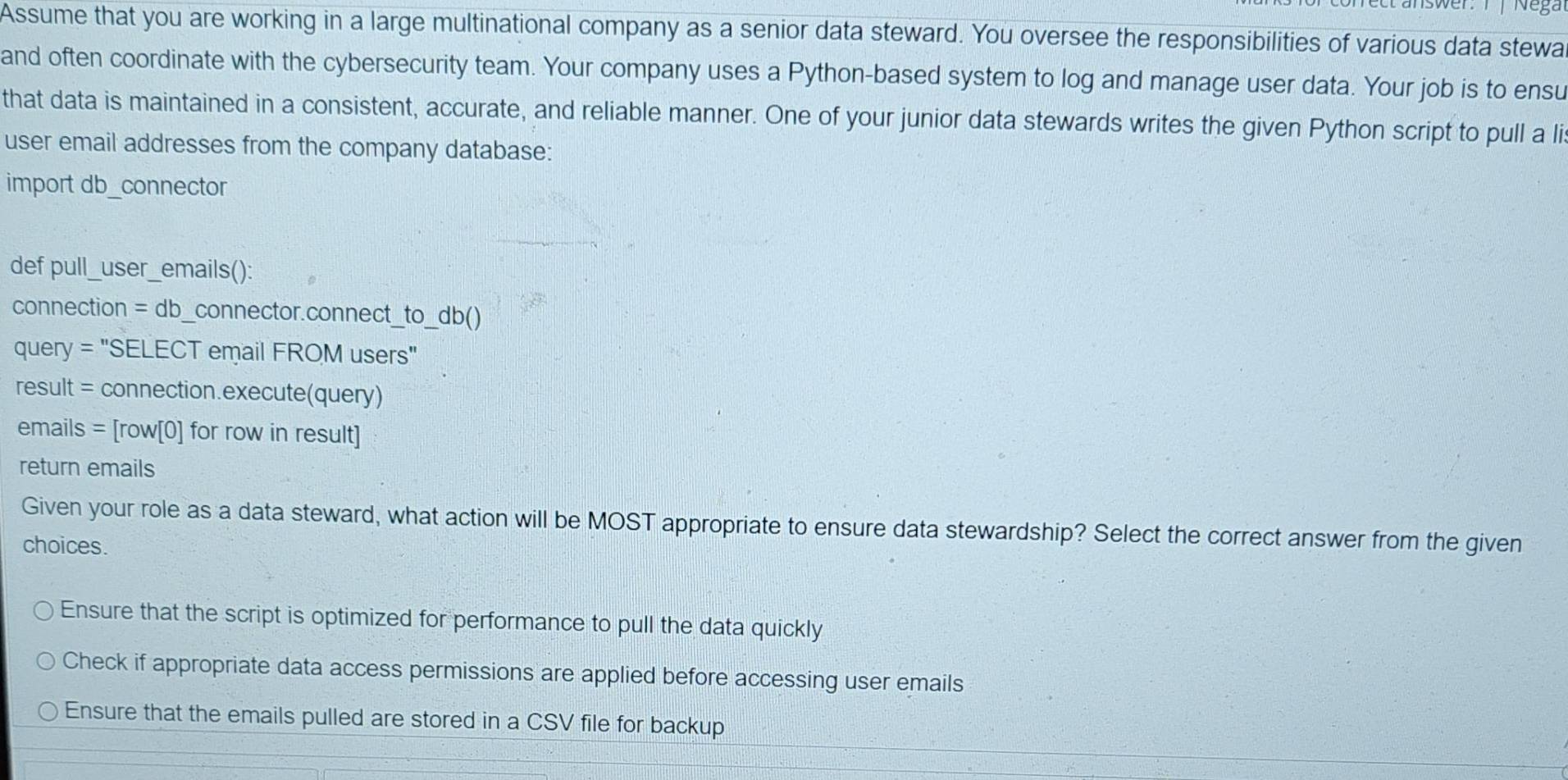 Nega
Assume that you are working in a large multinational company as a senior data steward. You oversee the responsibilities of various data stewa
and often coordinate with the cybersecurity team. Your company uses a Python-based system to log and manage user data. Your job is to ensu
that data is maintained in a consistent, accurate, and reliable manner. One of your junior data stewards writes the given Python script to pull a li
user email addresses from the company database:
import db_connector
def pull_user_emails():
connection = db_connector.connect_to_db()
query = "SELECT email FROM users"
result = connection.execute(query)
emails = [row[0] for row in result]
return emails
Given your role as a data steward, what action will be MOST appropriate to ensure data stewardship? Select the correct answer from the given
choices.
Ensure that the script is optimized for performance to pull the data quickly
Check if appropriate data access permissions are applied before accessing user emails
Ensure that the emails pulled are stored in a CSV file for backup