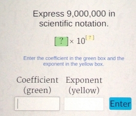 Express 9,000,000 in 
scientific notation.
[?]* 10^([?])
Enter the coefficient in the green box and the 
exponent in the yellow box 
Coefficient Exponent 
(green) (yellow) 
Enter