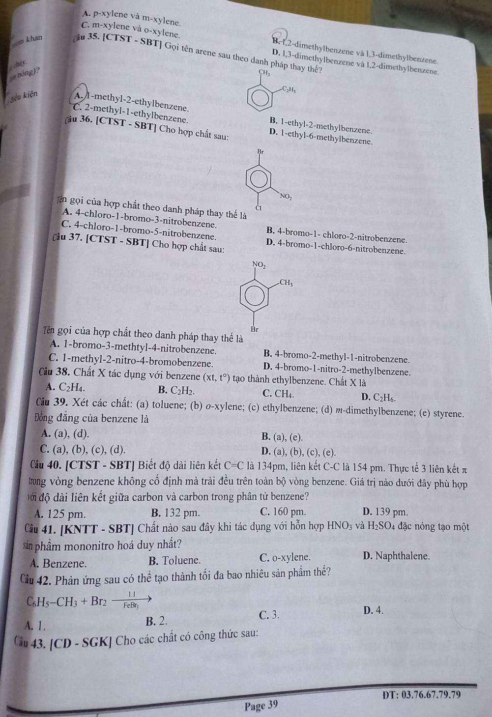 A. p-xylene và m-xylene.
C. m-xylene và O-x ylene.
B. 1,2-dimethylbenzene và 1,3-dimethylbenzene.
som khan u 35. [ CTST-SB T] Gọi tên arene sau theo danh pháp thay thế?
D. l,3-dimethylbenzene và 1,2-dimethylbenzene.
_hdy.
nóng)?
H.C_2H_5
Kiiêu kiện A. 1-methyl-2-ethylbenzene.
C. 2-methyl-1-ethylbenzene.
B. 1-ethyl-2-methylbenzene.
[âu 36. [CTST - SBT] Cho hợp chất sau: D. 1-ethyl-6-methylbenzene.
Br
NO_2
gin gọi của hợp chất theo danh pháp thay thế là
A. 4-chloro-1-bromo-3-nitrobenzene. B. 4-bromo-1- chloro-2-nitrobenzene.
C. 4-chloro-1-bromo-5-nitrobenzene. D. 4-bromo-1-chloro-6-nitrobenzene.
[âu 37. [CTST - SBT] Cho hợp chất sau:
NO2
CH_3
Br
Tên gọi của hợp chất theo danh pháp thay thế là
A. 1-bromo-3-methtyl-4-nitrobenzene. B. 4-bromo-2-methyl-1-nitrobenzene.
C. 1-methyl-2-nitro-4-bromobenzene. D. 4-bromo-1-nitro-2-methylbenzene.
Câu 38. Chất X tác dụng với benzene (xt,t°) tạo thành ethylbenzene. Chất X là
A. C_2H_4. B. C_2H_2. C. CH₄. D. C₂H6.
Câu 39. Xét các chất: (a) toluene; (b) o-xylene; (c) ethylbenzene; (d) m-dimethylbenzene; (e) styrene.
ồng đẳng của benzene là
A. (a), (d). B. (a), (e).
C. (a), (b), (c), (d). D. (a), (b), (c), (e).
Câu 40. [CTST - SBT] Biết độ dài liên kết C=C là 134pm, liên kết C-C là 154 pm. Thực tế 3 liên kết π
trong vòng benzene không cổ định mà trải đều trên toàn bộ vòng benzene. Giá trị nào dưới đây phù hợp
đới độ dài liên kết giữa carbon và carbon trong phân tử benzene?
A. 125 pm. B. 132 pm. C. 160 pm. D. 139 pm.
Câu 41. [KNTT - SBT] Chất nào sau đây khi tác dụng với hỗn hợp HNO_3 và H_2SO 04 đặc nóng tạo một
sản phầẩm mononitro hoá duy nhất?
A. Benzene. B. Toluene. C. o-xylene. D. Naphthalene.
Câu 42. Phản ứng sau có thể tạo thành tối đa bao nhiêu sản phẩm thế?
C_6H_5-CH_3+Br_2 De
A. 1. B. 2.
C. 3.
D. 4.
Cm 43. [CD - SGK] Cho các chất có công thức sau:
DT: 03.76.67.79.79
Page 39