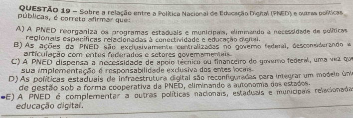 Sobre a relação entre a Política Nacional de Educação Digital (PNED) e outras políticas
públicas, é correto afirmar que:
A) A PNED reorganiza os programas estaduais e municipais, eliminando a necessidade de políticas
regionais específicas relacionadas à conectividade e educação digital.
B)As ações da PNED são exclusivamente centralizadas no governo federal, desconsiderando a
articulação com entes federados e setores governamentais.
C) A PNED dispensa a necessidade de apoio técnico ou financeiro do governo federal, uma vez que
sua implementação é responsabilidade exclusiva dos entes locais.
D) As políticas estaduais de infraestrutura digital são reconfiguradas para integrar um modelo únio
de gestão sob a forma cooperativa da PNED, eliminando a autonomia dos estados.
SE) A PNED é complementar a outras políticas nacionais, estaduais e municipais relacionada
educação digital.