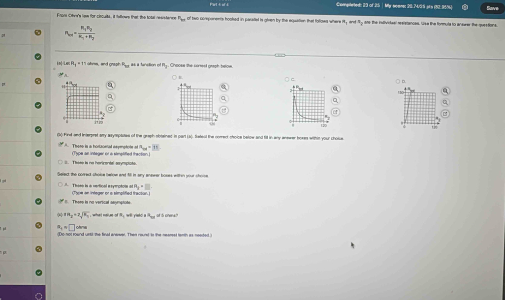 Completed: 23 of 25│ My score: 20.74/25 pts (82.95%) Save
From Ohm's law for circuits, it follows that the total resistance R_tot of two components hooked in parallel is given by the equation that follows where R_1 and R_2 are the individual resistances. Use the formula to answer the questions.
R_tot=frac R_1R_2R_1+R_2
(a) Let R_1=11 ohms, and graph R_101 as a function of R_2 Choose the correct graph below
A
B.
p
C. ○ D.
150
a
120
(b) Find and interpret any asymptotes of the graph obtained in part (a). Select the correct choice below and fill in any answer boxes within your choice.
A. There is a horizontal asymptote at R_tot=11. 
(Type an integer or a simplified fraction.)
B. There is no horizontal asymptote.
Select the correct choice below and fill in any answer boxes within your choice.
l p A. There is a vertical asymptote at R_2=□
(Type an integer or a simplified fraction.)
B. There is no vertical asymptote.
(c) ifR_2=2sqrt(R_1) , what value of R will yield a R_101 of 5 ohms?
1 pt R_1approx □ ohms
(Do not round until the final answer. Then round to the nearest tenth as needed.)
1 p