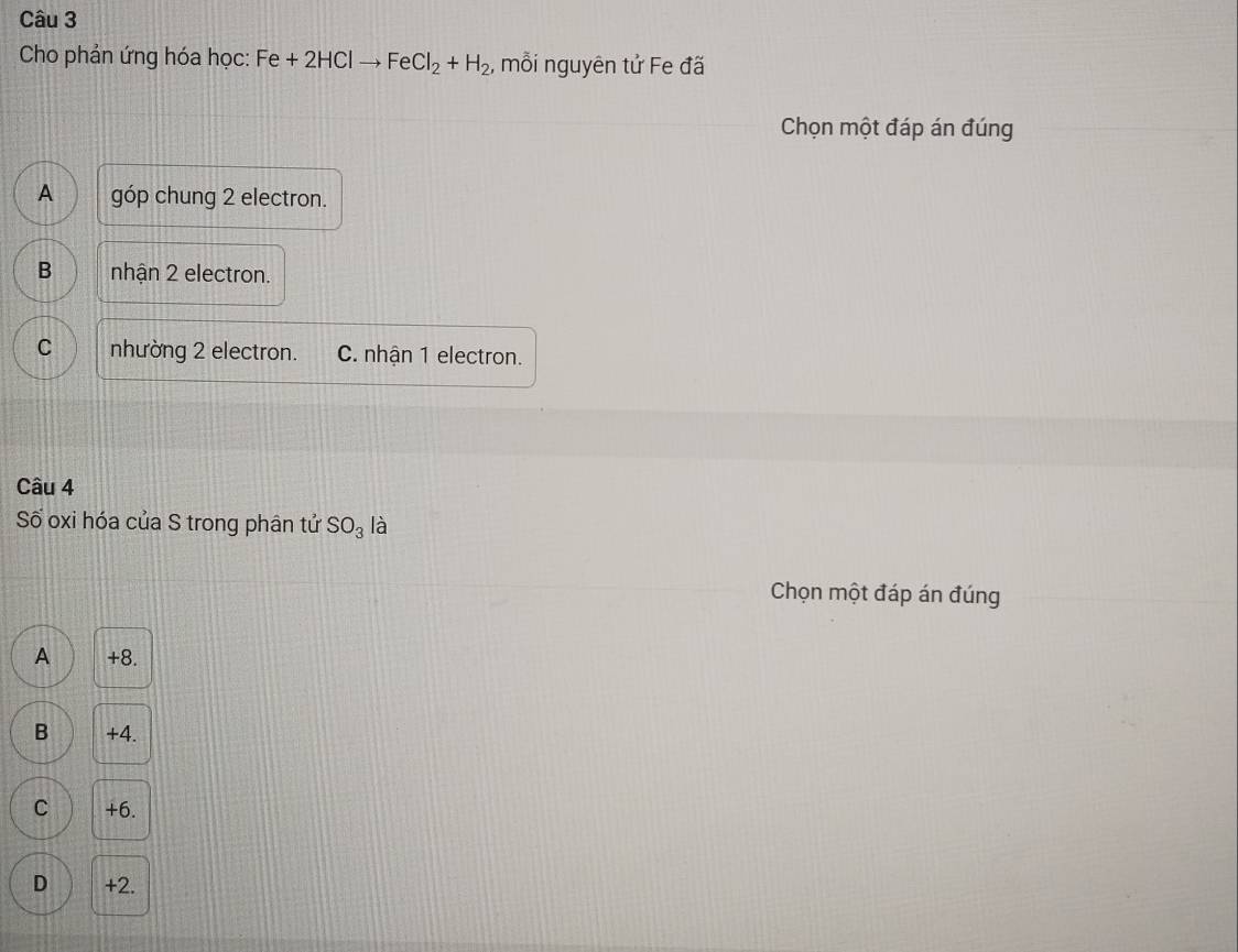 Cho phản ứng hóa học: Fe +2HClto FeCl_2+H_2 , mỗi nguyên tử Fe đã
Chọn một đáp án đúng
A góp chung 2 electron.
B nhận 2 electron.
C nhường 2 electron. C. nhận 1 electron.
Câu 4
Số oxi hóa của S trong phân tử SO_3 là
Chọn một đáp án đúng
A +8.
B +4.
C +6.
D +2.