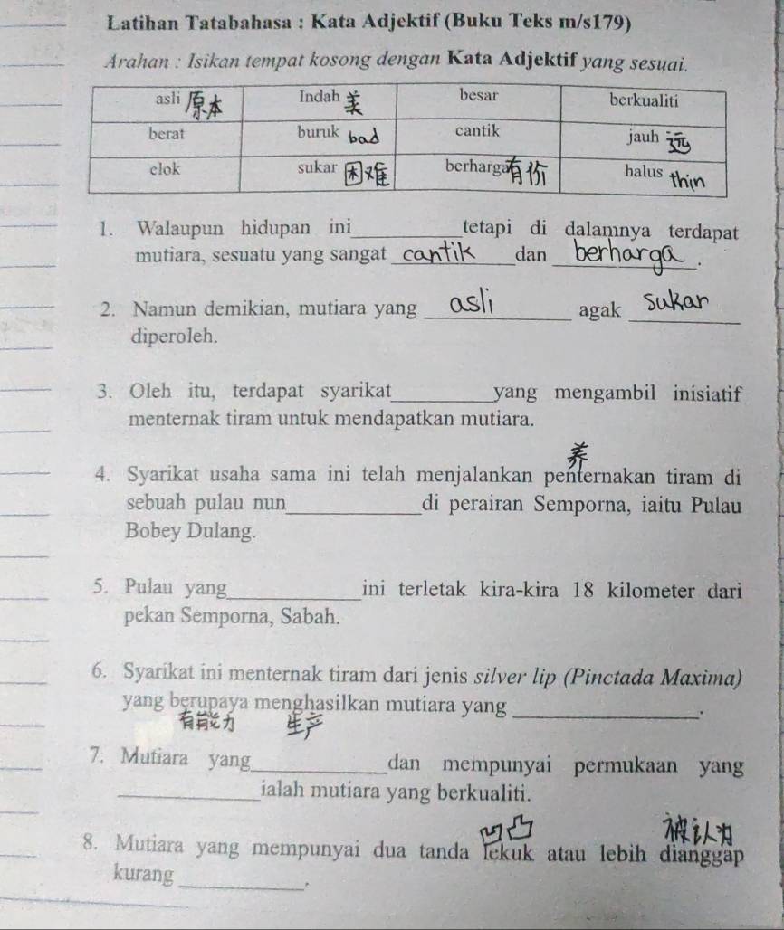 Latihan Tatabahasa : Kata Adjektif (Buku Teks m/s179) 
Arahan : Isikan tempat kosong dengan Kata Adjektif yang sesuai. 
1. Walaupun hidupan ini_ tetapi di dalamnya terdapat 
mutiara, sesuatu yang sangat _dan 
_. 
2. Namun demikian, mutiara yang _agak_ 
diperoleh. 
3. Oleh itu, terdapat syarikat_ yang mengambil inisiatif 
menternak tiram untuk mendapatkan mutiara. 
4. Syarikat usaha sama ini telah menjalankan penternakan tiram di 
sebuah pulau nun_ di perairan Semporna, iaitu Pulau 
Bobey Dulang. 
5. Pulau yang_ ini terletak kira-kira 18 kilometer dari 
pekan Semporna, Sabah. 
6. Syarikat ini menternak tiram dari jenis silver lip (Pinctada Maxima) 
yang berupaya menghasilkan mutiara yang_ 
7. Mutiara yang_ dan mempunyai permukaan yan 
_ialah mutiara yang berkualiti. 
8. Mutiara yang mempunyai dua tanda lekuk atau lebih dianggap 
kurang_ .