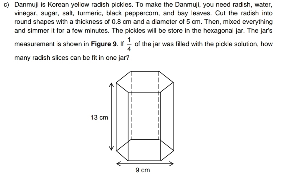 Danmuji is Korean yellow radish pickles. To make the Danmuji, you need radish, water, 
vinegar, sugar, salt, turmeric, black peppercorn, and bay leaves. Cut the radish into 
round shapes with a thickness of 0.8 cm and a diameter of 5 cm. Then, mixed everything 
and simmer it for a few minutes. The pickles will be store in the hexagonal jar. The jar's 
measurement is shown in Figure 9. If  1/4  of the jar was filled with the pickle solution, how 
many radish slices can be fit in one jar?
9 cm