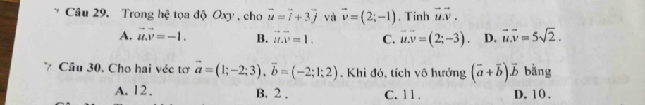 Trong hệ tọa độ Oxy , cho vector u=vector i+3vector j và vector v=(2;-1). Tính vector u.vector v.
A. vector u.vector v=-1. B. vector u.vector v=1. C. vector u.vector v=(2;-3). D. vector u.vector v=5sqrt(2). 
Câu 30. Cho hai véc tơ vector a=(1;-2;3), vector b=(-2;1;2). Khi đó, tích vô hướng (vector a+vector b)vector b bằng
A. 12. B. 2. C. 11. D. 10.