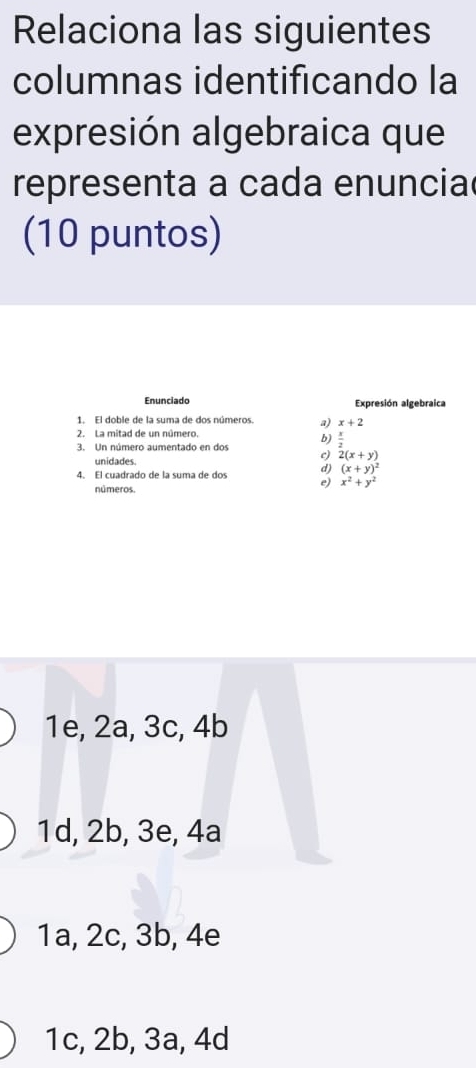 Relaciona las siguientes
columnas identificando la
expresión algebraica que
representa a cada enuncia
(10 puntos)
Enunciado Expresión algebraica
1. El doble de la suma de dos números. a) x+2
2. La mitad de un número.
3. Un número aumentado en dos b)  x/2 
unidades
c) 2(x+y)
d) (x+y)^2
4. El cuadrado de la suma de dos e) x^2+y^2
números.
1e, 2a, 3c, 4b
1d, 2b, 3e, 4a
1a, 2c, 3b, 4e
1c, 2b, 3a, 4d