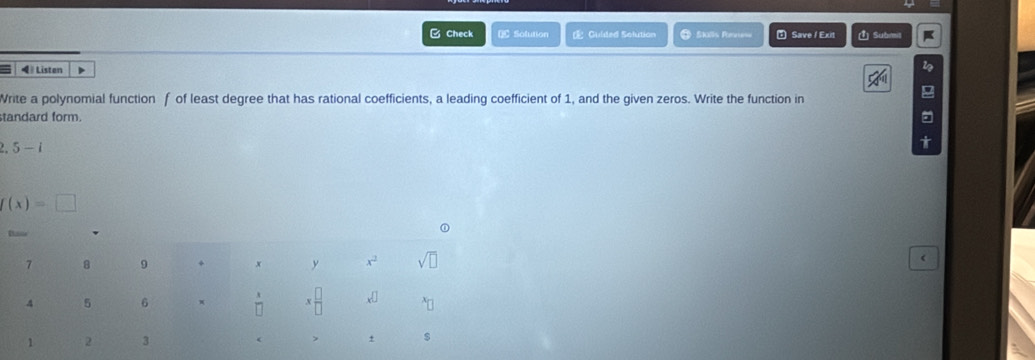 Check € Solution E Culded Solution   Skls Re ” Save / Exit 1) Submil
◀ Listen D
Write a polynomial function f of least degree that has rational coefficients, a leading coefficient of 1, and the given zeros. Write the function in
standard form..5-i
f(x)=□
(