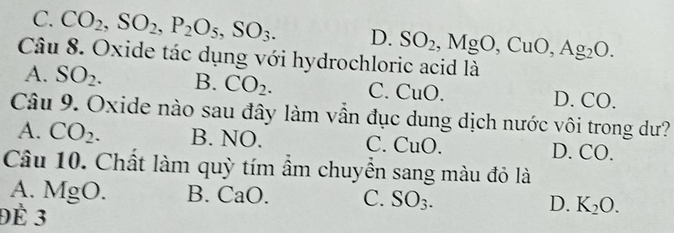 C. CO_2, SO_2, P_2O_5, SO_3. SO_2, MgO, CuO, Ag_2O. 
D.
Câu 8. Oxide tác dụng với hydrochloric acid là
B. CO_2.
A. SO_2. C. CuO. D. CO.
Câu 9. Oxide nào sau đây làm vẫn đục dung dịch nước vôi trong dư?
A. CO_2. B. NO. C. CuO. D. CO.
Câu 10. Chất làm quỳ tím ẩm chuyển sang màu đỏ là
A. MgO. B. CaO. C. SO_3. D. K_2O. 
Đề 3