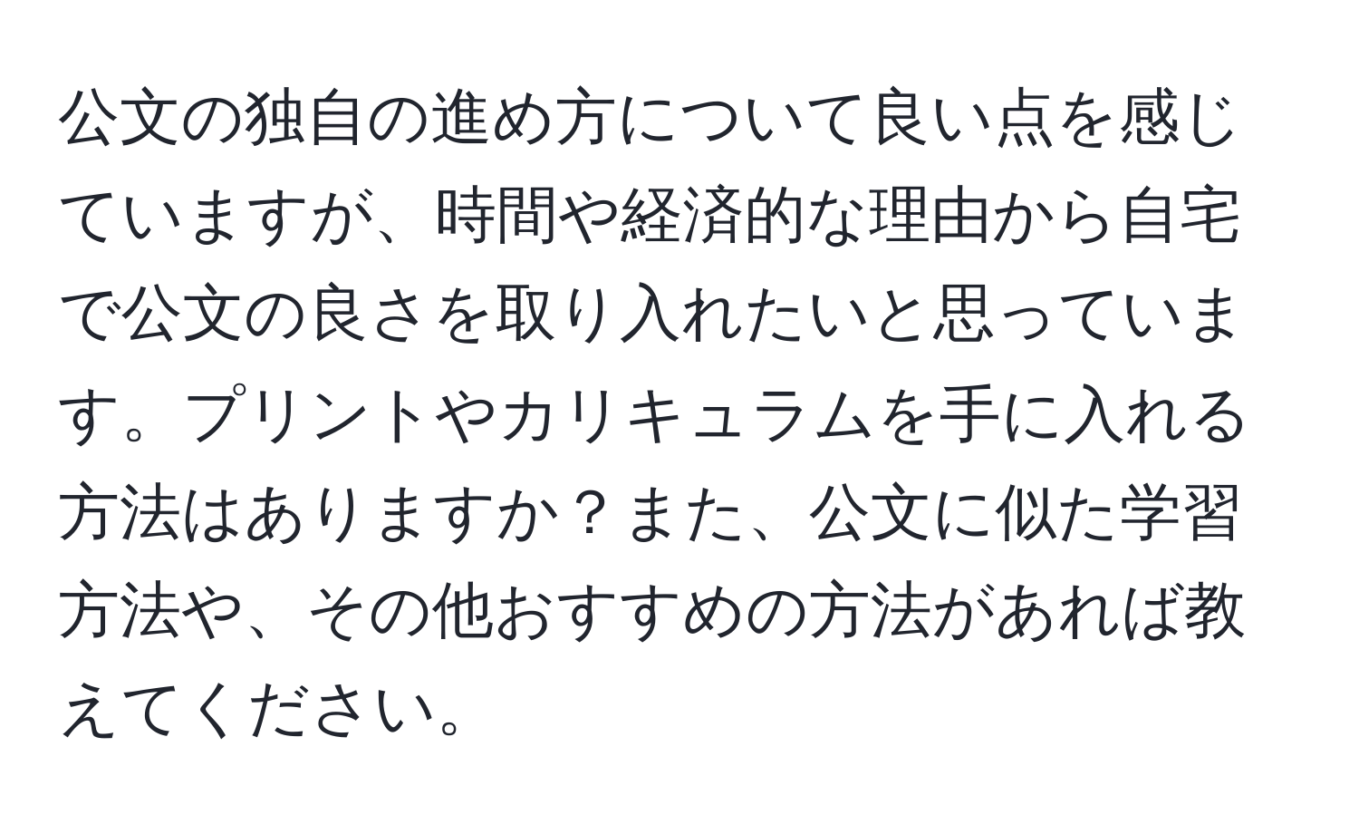 公文の独自の進め方について良い点を感じていますが、時間や経済的な理由から自宅で公文の良さを取り入れたいと思っています。プリントやカリキュラムを手に入れる方法はありますか？また、公文に似た学習方法や、その他おすすめの方法があれば教えてください。