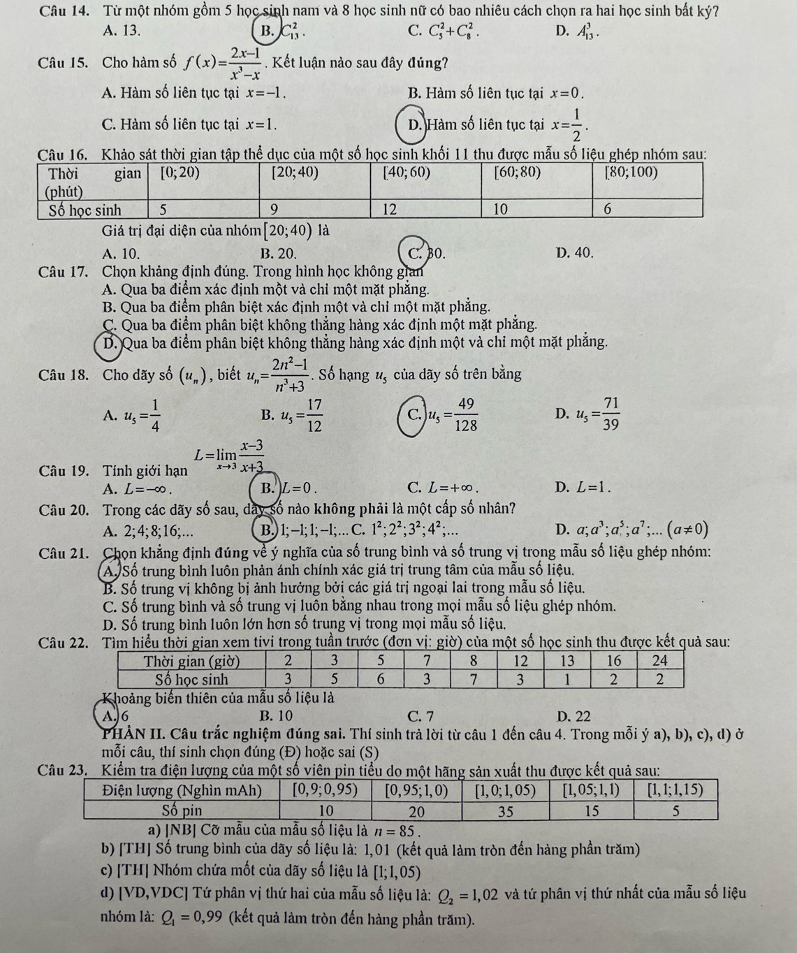 Từ một nhóm gồm 5 học sinh nam và 8 học sinh nữ có bao nhiêu cách chọn ra hai học sinh bất ký?
A. 13. B. C_(13)^2. C. C_5^(2+C_8^2. D. A_(13)^3.
Câu 15. Cho hàm số f(x)=frac 2x-1)x^3-x. Kết luận nào sau đây đúng?
A. Hàm số liên tục tại x=-1. B. Hàm số liên tục tại x=0.
C. Hàm số liên tục tại x=1. D. Hàm số liên tục tại x= 1/2 .
16. Khảo sát thời gian tập thể dục của một số học sinh khối 11 thu được mẫu số liệu ghép nhóm sau:
Giá trị đại diện của nhóm [20;40)la
A. 10. B. 20. C. BO. D. 40.
Câu 17. Chọn khảng định đúng. Trong hình học không gian
A. Qua ba điểm xác định một và chỉ một mặt phẳng.
B. Qua ba điểm phân biệt xác định một và chỉ một mặt phẳng.
C. Qua ba điểm phân biệt không thẳng hàng xác định một mặt phẳng.
D. Qua ba điểm phân biệt không thẳng hàng xác định một và chỉ một mặt phẳng.
Câu 18. Cho dãy số (u_n) , biết u_n= (2n^2-1)/n^3+3 . Số hạng u_5 của dãy số trên bằng
A. u_s= 1/4  u_5= 17/12  u_5= 49/128  D. u_s= 71/39 
B.
C.
Câu 19. Tính giới hạn L=limlimits _xto 3 (x-3)/x+3 
A. L=-∈fty . B. L=0. C. L=+∈fty . D. L=1.
Câu 20. Trong các dãy số sau, dây số nào không phải là một cấp số nhân?
A. 2;4;8;16;…. B.) 1; −1; 1; -1; … C. 1^2;2^2;3^2;4^2;... D. a;a^3;a^5;a^7;...(a!= 0)
Câu 21. Chọn khẳng định đúng về ý nghĩa của số trung bình và số trung vị trong mẫu số liệu ghép nhóm:
A Số trung bình luôn phản ánh chính xác giá trị trung tâm của mẫu số liệu.
B. Số trung vị không bị ảnh hưởng bởi các giá trị ngoại lai trong mẫu số liệu.
C. Số trung bình và số trung vị luôn bằng nhau trong mọi mẫu số liệu ghép nhóm.
D. Số trung bình luôn lớn hơn số trung vị trong mọi mẫu số liệu.
Câu 22. Tìm hiều thời gian xem tivi trong tuần trước (đơn vị: giờ) của một số học sinh thu được kết quả sau:
A.6 B. 10 C. 7 D. 22
PHẢN II. Câu trắc nghiệm đúng sai. Thí sinh trả lời từ câu 1 đến câu 4. Trong mỗi ý a), b), c), d) ở
mỗi câu, thí sinh chọn đúng (Đ) hoặc sai (S)
Câu 23. Kiểm tra điện lượng của một số viên pin tiểu do một hãng sản xuất thu được kết quả sau:
a) |NB| Cỡ mẫu của mẫu số liệu là n=85.
b) [TH] Số trung bình của dãy số liệu là: 1,01 (kết quả làm tròn đến hàng phần trăm)
c) [TH] Nhóm chứa mốt của dãy số liệu là [1;1,05)
d) [VD,VDC] Tứ phân vị thứ hai của mẫu số liệu là: Q_2=1,02 và tứ phân vị thứ nhất của mẫu số liệu
nhóm là: Q_1=0,99 (kết quả làm tròn đến hàng phần trăm).