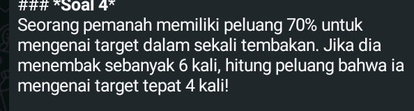 ### *Soal 4^* 
Seorang pemanah memiliki peluang 70% untuk 
mengenai target dalam sekali tembakan. Jika dia 
menembak sebanyak 6 kali, hitung peluang bahwa ia 
mengenai target tepat 4 kali!