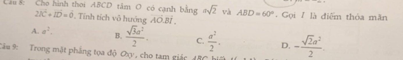 Cau 8: Cho hình thoi ABCD tâm O có cạnh bằng asqrt(2) và ABD=60° Gọi I là điểm thỏa mãn
2vector IC+vector ID=vector 0. Tính tích vô hướng vector AO.vector BI.
A. a^2.
B.  sqrt(3)a^2/2 .
C.  a^2/2 .
D. - sqrt(2)a^2/2 . 
Câu 9: Trong mặt phẳng tọa độ Oxy , cho tam giác 48C hi