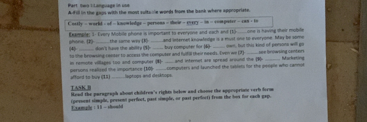 Part two I:Language in use 
A-Fill in the gaps with the most suitable words from the bank where appropriate. 
Costly - world - of - knowledge - persons - their - every - in - computer - can - to 
Example; 1- Every Mobile phone is important to everyone and each and (1)-_ one is having their mobile 
phone. (2) _the same way (3)- _and internet knowledge is a must one to everyone. May be some 
(4)- _don't have the ability (5)- _buy computer for (6)- _own, but this kind of persons will go 
to the browsing center to access the computer and fulfill their needs. Even we (7)-_ see browsing centers 
in remote villages too and computer (8)-_ and internet are spread around the (9)- _Marketing 
persons realized the importance (10)- _computers and launched the tablets for the people who cannot 
afford to buy (11) _laptops and desktops. 
TASK B 
Read the paragraph about children’s rights below and choose the appropriate verb form 
(present simple, present perfect, past simple, or past perfect) from the box for each gap. 
Example : 11 - should