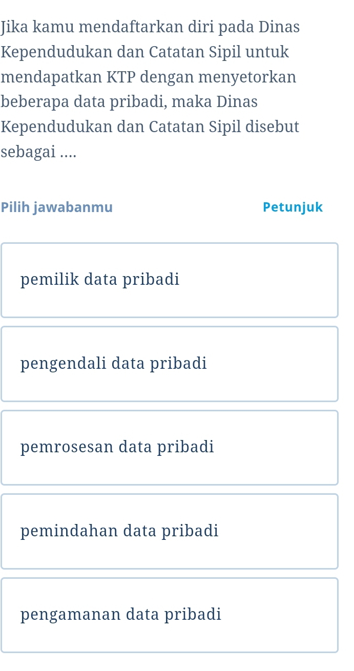 Jika kamu mendaftarkan diri pada Dinas
Kependudukan dan Catatan Sipil untuk
mendapatkan KTP dengan menyetorkan
beberapa data pribadi, maka Dinas
Kependudukan dan Catatan Sipil disebut
sebagai ....
Pilih jawabanmu Petunjuk
pemilik data pribadi
pengendali data pribadi
pemrosesan data pribadi
pemindahan data pribadi
pengamanan data pribadi