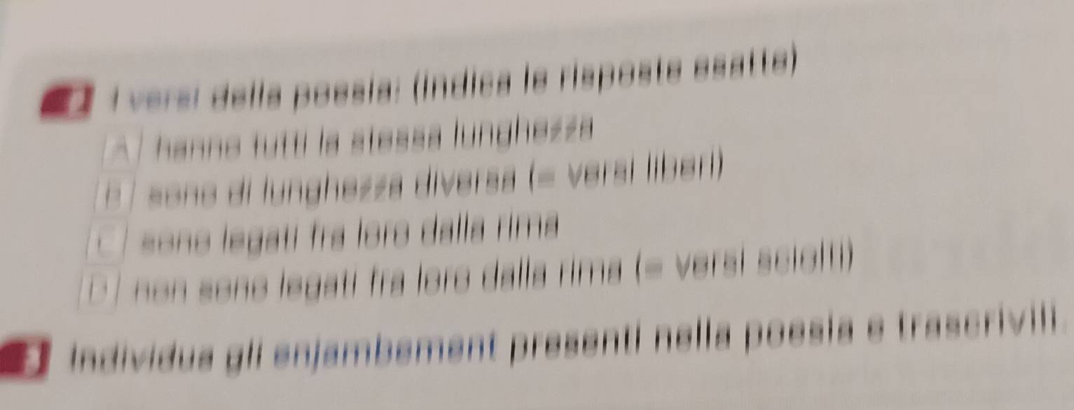 versi della poesía: (índica le risposte esatte) 
A hanne tutti la stessa lunghezza 
E 7 sono di lunghezza diversa (= versi líberi) 
C so no legati fra loro dalla rima 
D J non sono legati fra loro dalla rima (= versi sciot) 
individua gli enjambément presenti nella poesia e trascrivil