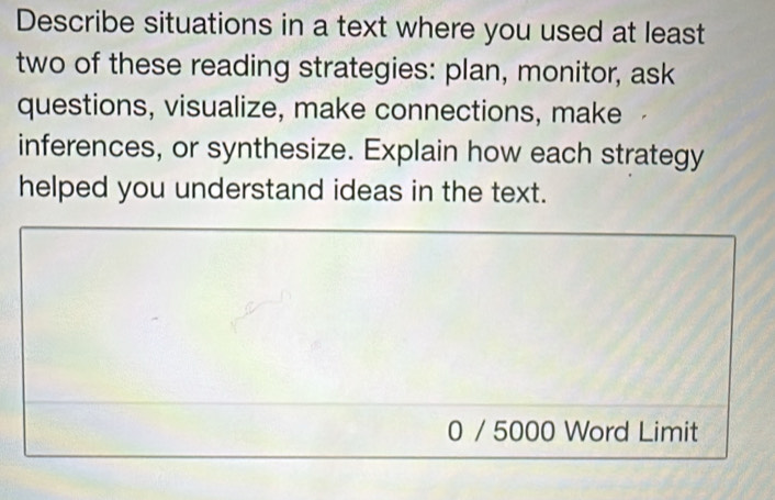 Describe situations in a text where you used at least 
two of these reading strategies: plan, monitor, ask 
questions, visualize, make connections, make 
inferences, or synthesize. Explain how each strategy 
helped you understand ideas in the text. 
0 / 5000 Word Limit