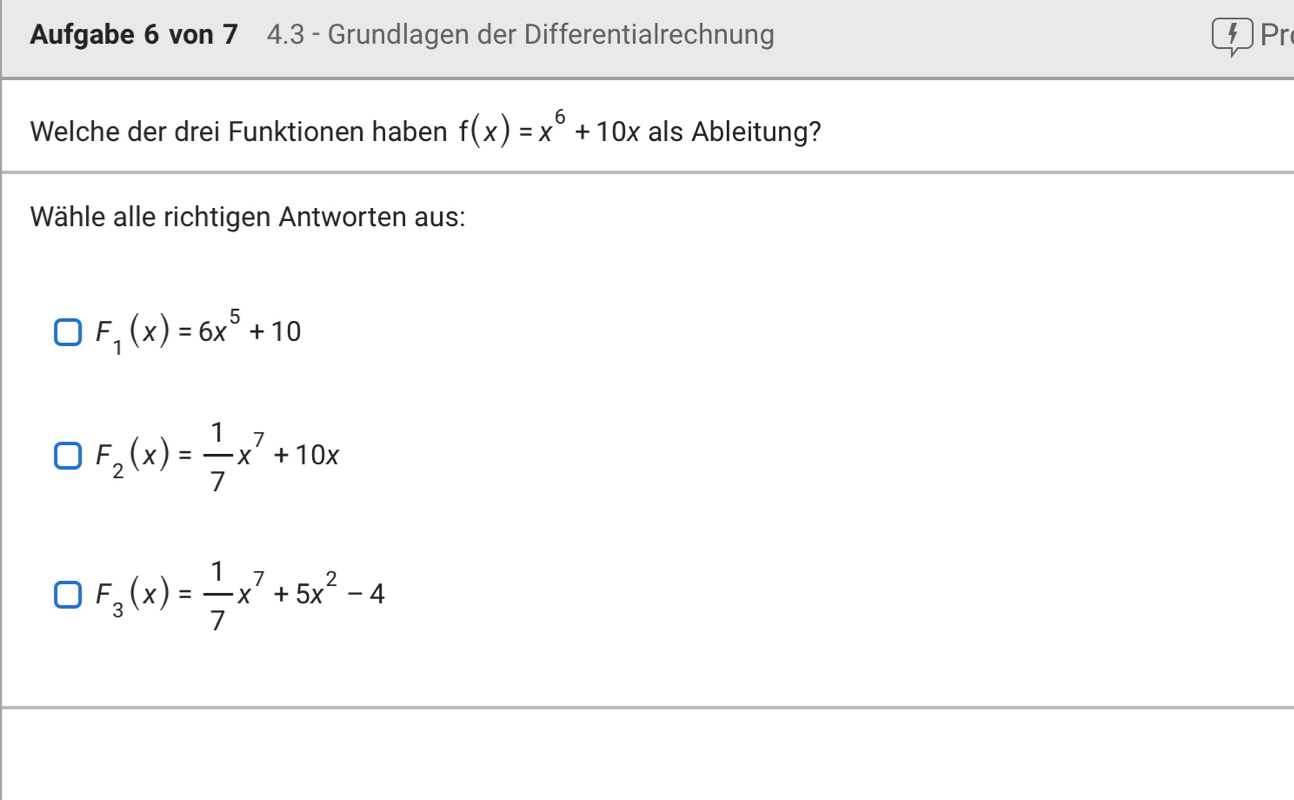 Aufgabe 6 von 7 4.3 - Grundlagen der Differentialrechnung Pr
Welche der drei Funktionen haben f(x)=x^6+10x als Ableitung?
Wähle alle richtigen Antworten aus:
F_1(x)=6x^5+10
F_2(x)= 1/7 x^7+10x
F_3(x)= 1/7 x^7+5x^2-4