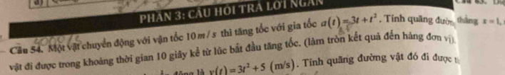 a 
Phân 3: cầu hội tra lới Ngàn 
Cầu 54. Một vật chuyển động với vận tốc 10 m / s thì tăng tốc với gia tốc a(t)=3t+t^2 , Tính quãng đườ thắng x=1, 
vật đi được trong khoảng thời gian 10 giây kể từ lúc bắt đầu tăng tốc. (làm tròn kết quả đến hàng đơn vị) 
là v(t)=3t^2+5 (m/s). Tính quãng đường vật đó đi được t