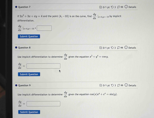 □ 0/1 pt O3approx 99 1) Details
If 2x^2+3x+xy=4 and the point (4,-10) is on the curve, find  dy/dx |_x=4, y=-10 by implicit
differentiation.
 dy/dx |_x=4, y=-10=□
Submit Question
Question 8 C 0/1 pt O3approx 99 odot Details
Use implicit differentiation to determine  dy/dx  given the equation x^2+y^4=cos y.
 dy/dx =□
Submit Question
Question 9 □ 0/1 pt つ 3 $ 99 Details
Use implicit differentiation to determine  dy/dx  given the equation cos (x)e^y+e^z=sin (y).
 dy/dx =□
Submit Question