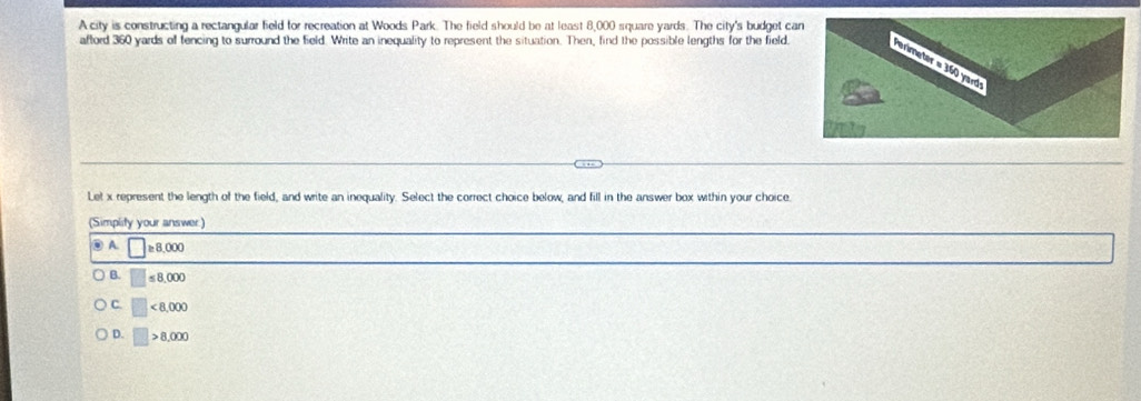 A city is constructing a rectangular field for recreation at Woods Park. The field should be at least 8,000 square yards. The city's budget ca
afford 360 yards of fencing to surround the field. Write an inequality to represent the situation. Then, find the possible lengths for the field.
Let x represent the length of the field, and write an inequality. Select the correct choice below, and fill in the answer box within your choice.
(Simplity your answer:)
③ A. □ ≥ 8,000
B. □ ≤ 8,000
C. □ <8,000
D. □ >8,000