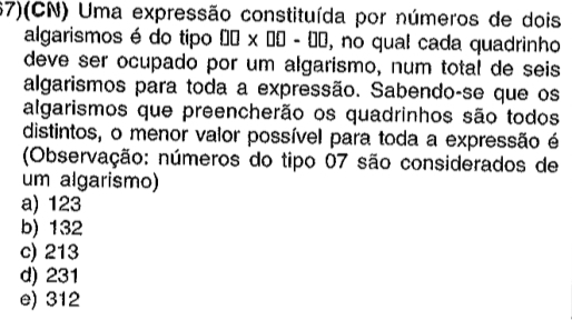 67)(CN) Uma expressão constituída por números de dois
algarismos é do tipo □ □ * □ □ -□ □ , no qual cada quadrinho
deve ser ocupado por um algarismo, num total de seis
algarismos para toda a expressão. Sabendo-se que os
algarismos que preencherão os quadrinhos são todos
distintos, o menor valor possível para toda a expressão é
(Observação: números do tipo 07 são considerados de
um algarismo)
a) 123
b) 132
c) 213
d) 231
e) 312