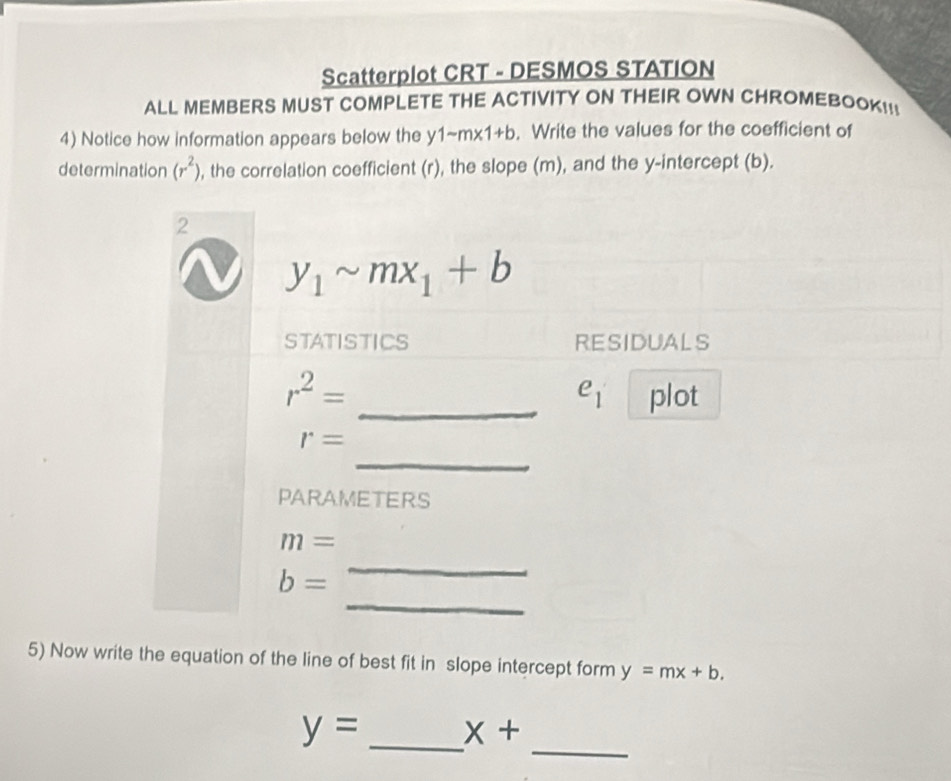 Scatterplot CRT - DESMOS STATION 
ALL MEMBERS MUST COMPLETE THE ACTIVITY ON THEIR OWN CHROMEBOOK!! 
4) Notice how information appears below the y 1sim m* 1+b. Write the values for the coefficient of 
determination (r^2) , the correlation coefficient (r), the slope (m), and the y-intercept (b). 
2
y_1sim mx_1+b
STATISTICS RESIDUALS
r^2= _plot
e_1
_
r=
PARAMETERS
m=
_
b=
_ 
5) Now write the equation of the line of best fit in slope intercept form y=mx+b. 
_
y= _ x+