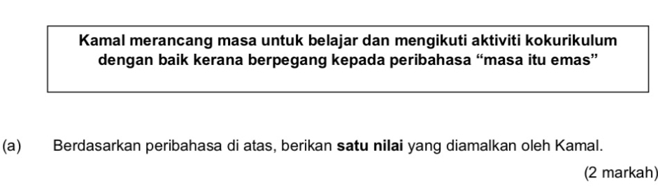 Kamal merancang masa untuk belajar dan mengikuti aktiviti kokurikulum 
dengan baik kerana berpegang kepada peribahasa “masa itu emas” 
(a) Berdasarkan peribahasa di atas, berikan satu nilai yang diamalkan oleh Kamal. 
(2 markah)