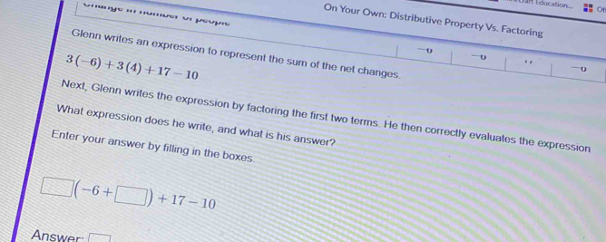 Érar Education o 
'nny 
On Your Own; Distributive Property Vs. Factoring 
péupic 
-0 
Glenn writes an expression to represent the sum of the net changes.
3(-6)+3(4)+17-10
-o 
Next, Glenn writes the expression by factoring the first two terms. He then correctly evaluates the expression 
What expression does he write, and what is his answer? 
Enter your answer by filling in the boxes
□ (-6+□ )+17-10
Answer