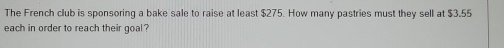 The French club is sponsoring a bake sale to raise at least $275. How many pastries must they sell at $3.55
each in order to reach their goal ?