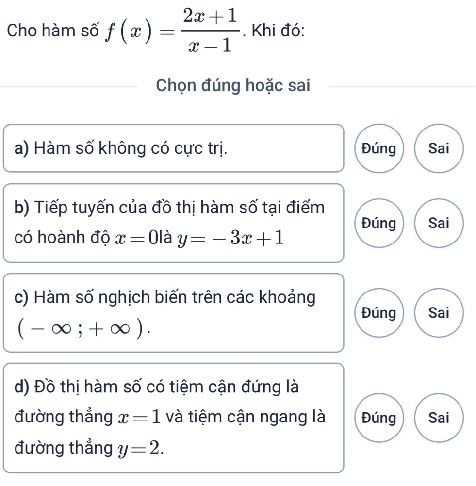 Cho hàm số f(x)= (2x+1)/x-1 . Khi đó: 
Chọn đúng hoặc sai 
a) Hàm số không có cực trị. Đúng Sai 
b) Tiếp tuyến của đồ thị hàm số tại điểm 
Đúng Sai 
có hoành độ x=0 là y=-3x+1
c) Hàm số nghịch biến trên các khoảng 
Đúng Sai
(-∈fty ;+∈fty ). 
d) Đồ thị hàm số có tiệm cận đứng là 
đường thẳng x=1 và tiệm cận ngang là Đúng Sai 
đường thẳng y=2.