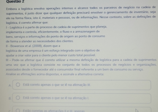 Embora a logística envolva operações internas e alcance todos os parceiros de negócio na cadeia de
suprimentos, é justo dizer que qualquer definição precisará envolver o gerenciamento de inventário, seja
ele na forma física, isto é, materiais e pessoas, ou de informações. Nesse contexto, sobre as definições de
logística, é correto afirmar que:
l - Logistica é a parte do processo de cadeia de suprimentos que planeja,
implementa e controla, eficientemente, o fluxo e a armazenagem de
bens, serviços e informações do ponto de origem ao ponto de consumo
de forma a atender as necessidades dos clientes.
II - Bowersox et al. (2008), dizem que a
logística de uma empresa é um esforço integrado com o objetivo de
ajudar a criar valor para o cliente pelo menor custo total possível.
II - Pode-se afirmar que é correto utilizar a mesma definição de logística para a cadeia de suprimentos
uma vez que a logística consiste no conjunto de todos os processos de negócios e organizações.
associados desde o fornecedor até o consumidor final referente a um bem de consumo ou serviço.
Analise as afirmações acima dispostas, e assinale a alternativa correta:
A Está correto apenas o que se lê na afirmação III.
B. Está correto apenas o que se lê na afirmação I
r Estão corretas as afirmações II e III. apenas