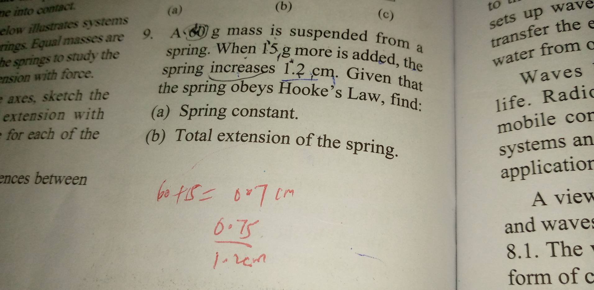 ne into contact. 
(a) 
(b) 
to u 
(c) 
elow illustrates systems 
sets up wave 
rings. Equal masses are 9. A 60 g mass is suspended from a 
transfer the 
he springs to study the 
spring. When 15 g more is added, the 
water from c
ension with force. Waves 
spring increases 1.2 cm. Given that 
e axes, sketch the 
the spring obeys Hooke’s Law, find: 
life. Radic 
extension with (a) Spring constant. 
for each of the 
mobile cor 
(b) Total extension of the spring. 
systems an 
ences between 
application 
A view 
and wave 
8.1. The 
form of c