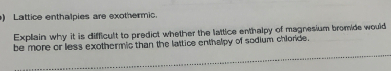 ) Lattice enthalpies are exothermic. 
Explain why it is difficult to predict whether the lattice enthalpy of magnesium bromide would 
be more or less exothermic than the lattice enthalpy of sodium chloride.