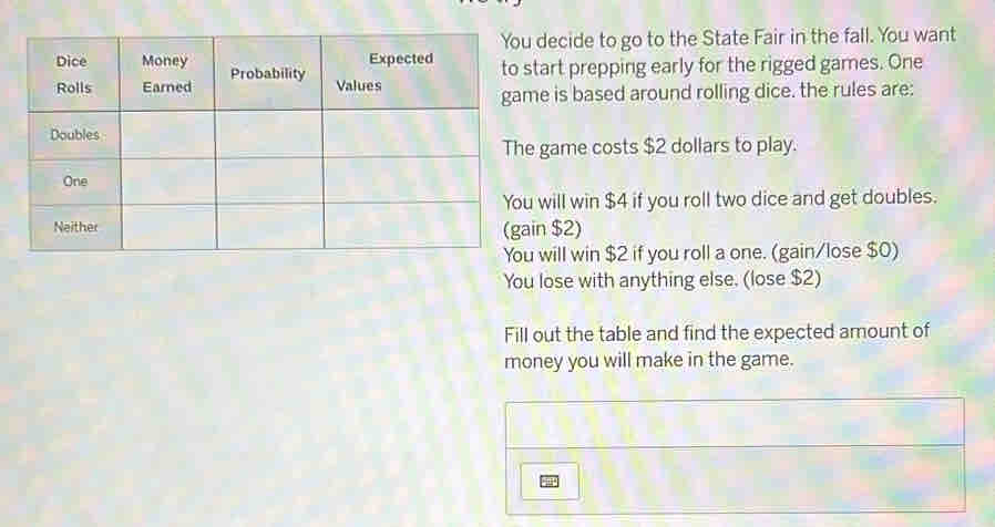 decide to go to the State Fair in the fall. You want 
start prepping early for the rigged games. One 
me is based around rolling dice. the rules are: 
e game costs $2 dollars to play. 
u will win $4 if you roll two dice and get doubles. 
ain $2) 
u will win $2 if you roll a one. (gain/lose $0) 
You lose with anything else. (lose $2) 
Fill out the table and find the expected amount of 
money you will make in the game.