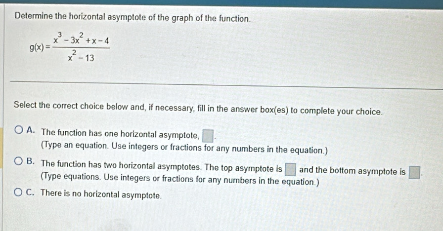 Determine the horizontal asymptote of the graph of the function
g(x)= (x^3-3x^2+x-4)/x^2-13 
Select the correct choice below and, if necessary, fill in the answer box(es) to complete your choice.
A. The function has one horizontal asymptote, □. 
(Type an equation. Use integers or fractions for any numbers in the equation.)
B. The function has two horizontal asymptotes. The top asymptote is □ and the bottom asymptote is □. 
(Type equations. Use integers or fractions for any numbers in the equation.)
C. There is no horizontal asymptote.