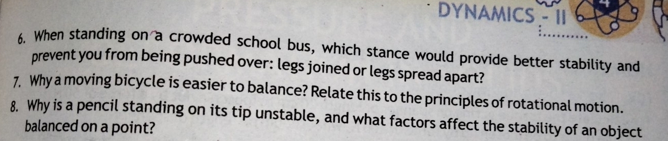 DYNAMICS - 11 
6. When standing on a crowded school bus, which stance would provide better stability and 
prevent you from being pushed over: legs joined or legs spread apart? 
7. Why a moving bicycle is easier to balance? Relate this to the principles of rotational motion. 
8. Why is a pencil standing on its tip unstable, and what factors affect the stability of an object 
balanced on a point?