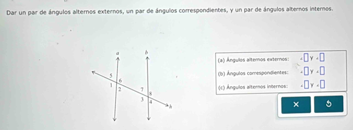 Dar un par de ángulos alternos externos, un par de ángulos correspondientes, y un par de ángulos alternos internos. 
(a) Ángulos alternos externos: ∠ □ y∠ □
(b) Ángulos correspondientes: ∠ □ y∠ □
(c) Ángulos alternos internos: □ y
×