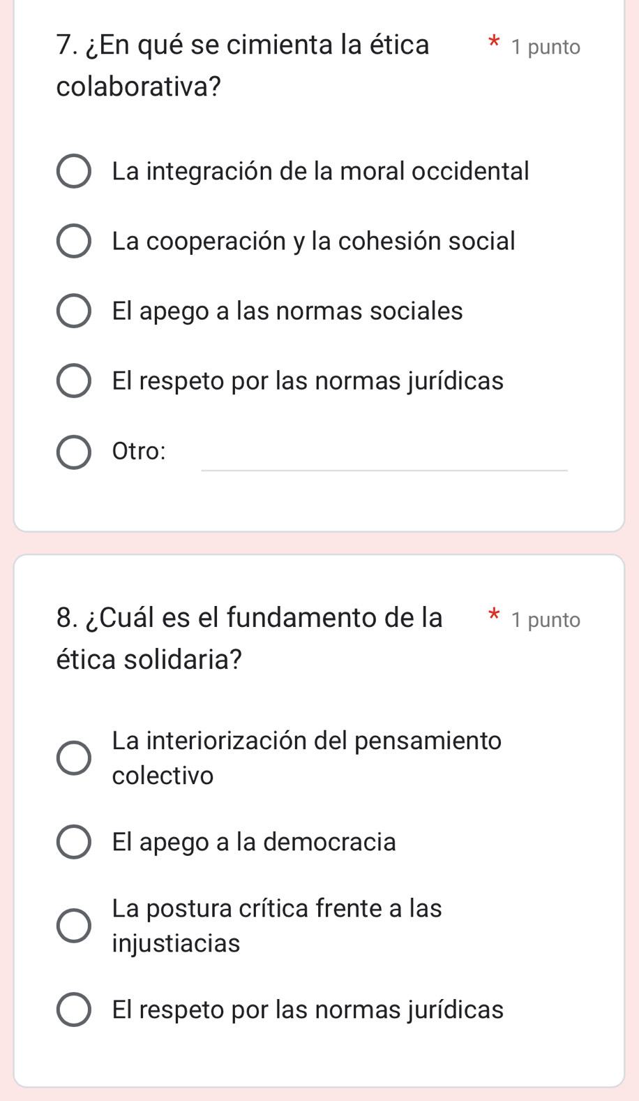 ¿En qué se cimienta la ética 1 punto
colaborativa?
La integración de la moral occidental
La cooperación y la cohesión social
El apego a las normas sociales
El respeto por las normas jurídicas
_
Otro:
8. ¿Cuál es el fundamento de la 1 punto
ética solidaria?
La interiorización del pensamiento
colectivo
El apego a la democracia
La postura crítica frente a las
injustiacias
El respeto por las normas jurídicas