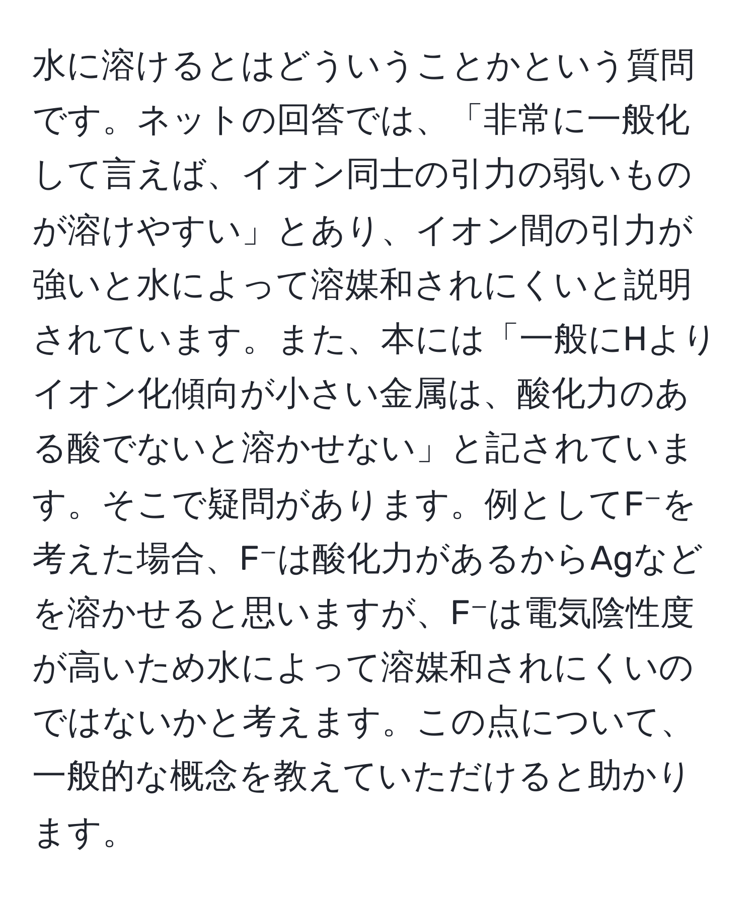 水に溶けるとはどういうことかという質問です。ネットの回答では、「非常に一般化して言えば、イオン同士の引力の弱いものが溶けやすい」とあり、イオン間の引力が強いと水によって溶媒和されにくいと説明されています。また、本には「一般にHよりイオン化傾向が小さい金属は、酸化力のある酸でないと溶かせない」と記されています。そこで疑問があります。例としてF⁻を考えた場合、F⁻は酸化力があるからAgなどを溶かせると思いますが、F⁻は電気陰性度が高いため水によって溶媒和されにくいのではないかと考えます。この点について、一般的な概念を教えていただけると助かります。