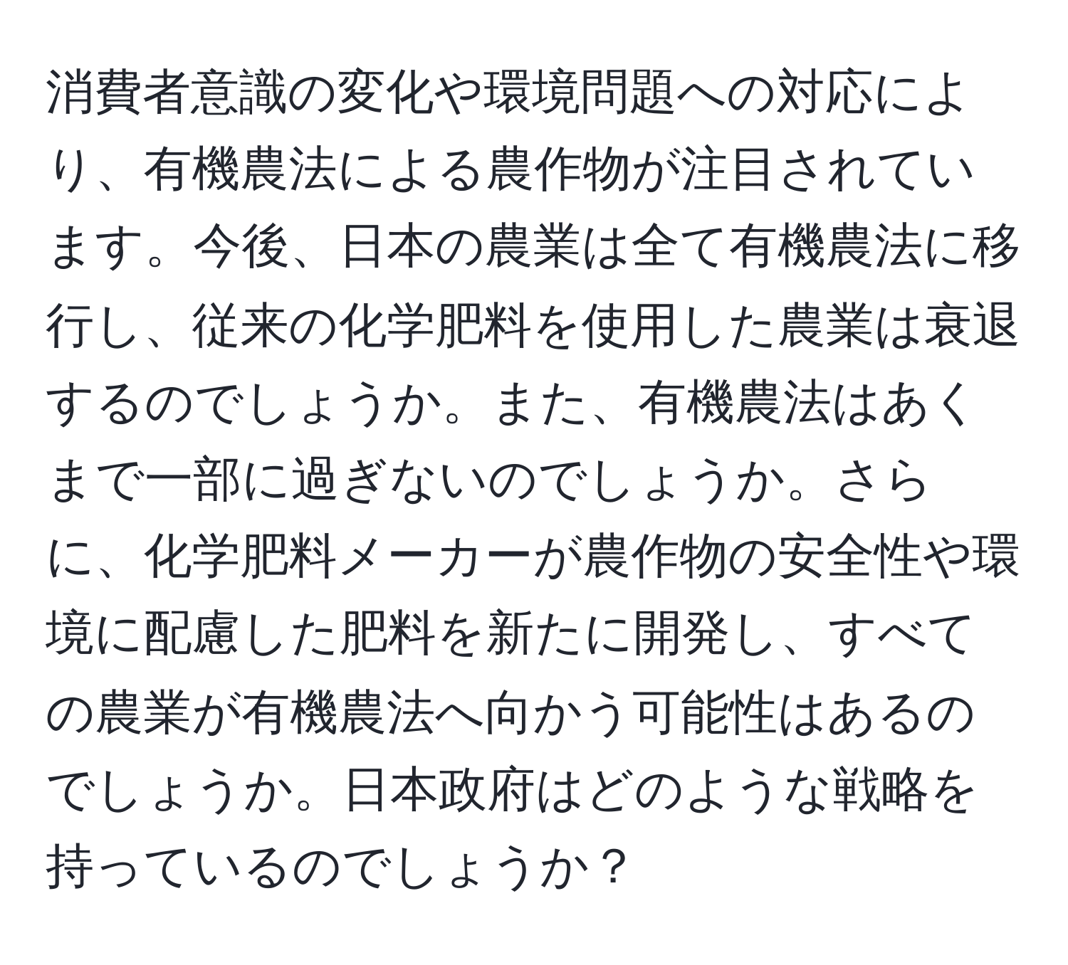 消費者意識の変化や環境問題への対応により、有機農法による農作物が注目されています。今後、日本の農業は全て有機農法に移行し、従来の化学肥料を使用した農業は衰退するのでしょうか。また、有機農法はあくまで一部に過ぎないのでしょうか。さらに、化学肥料メーカーが農作物の安全性や環境に配慮した肥料を新たに開発し、すべての農業が有機農法へ向かう可能性はあるのでしょうか。日本政府はどのような戦略を持っているのでしょうか？