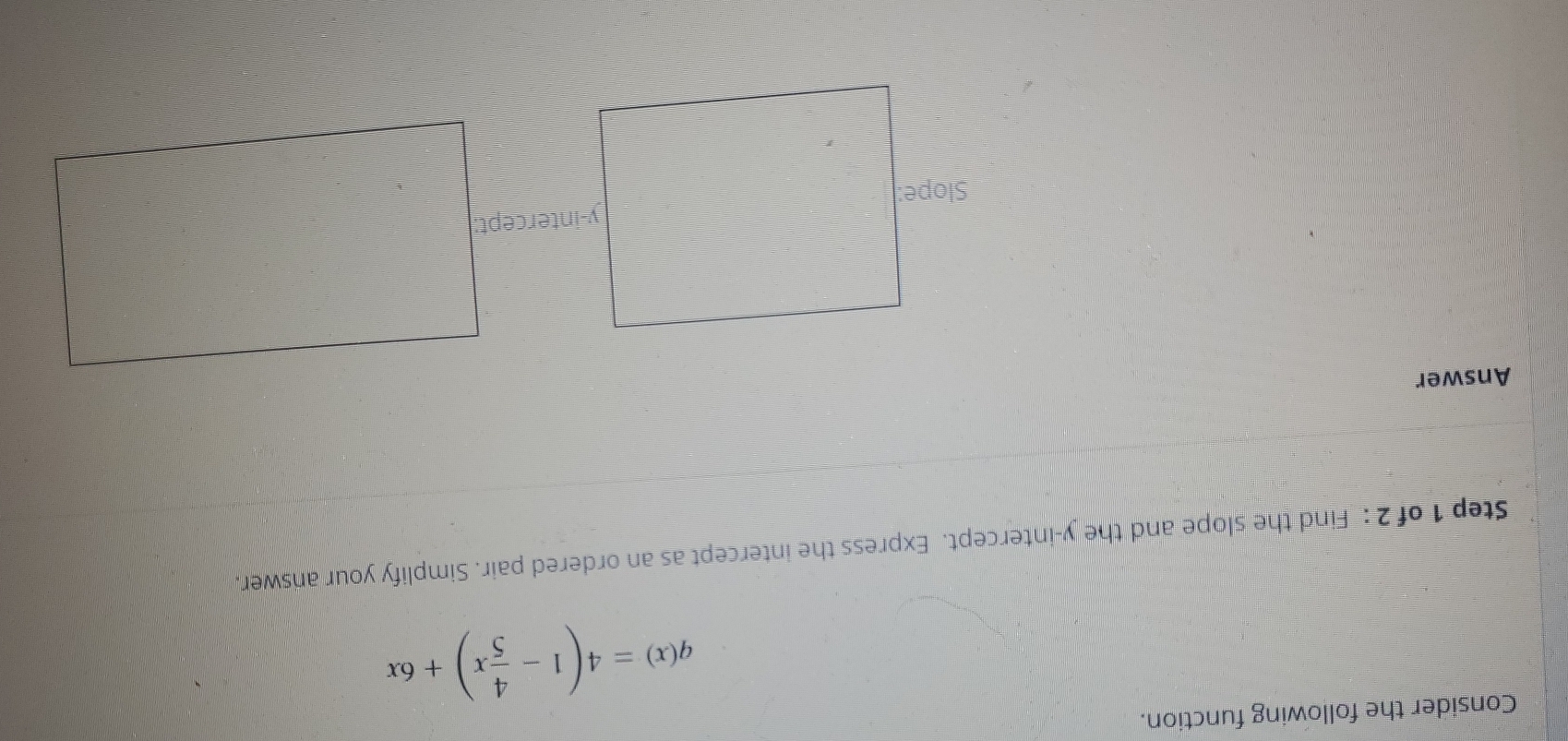 Consider the following function.
q(x)=4(1- 4/5 x)+6x
Step 1 of 2 : Find the slope and the y-intercept. Express the intercept as an ordered pair. Simplify your answer. 
Answer