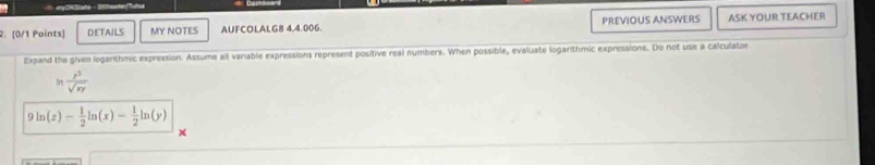 DETAILS MY NOTES AUFCOLALG8 4,4.006. PREVIOUS ANSWERS ASK YOUR TEACHER
Expand the givem logarithmic expression. Assume all vanable expressions represent positive real numbers. When possible, evaluate logarithmic expressions. Do not use a calculator
Dr  z^3/sqrt(xy) 
9 ln (z)- 1/2 ln (x)- 1/2 ln (y)