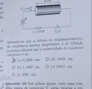 π cm
as
ar . 
ue
la,
é,
04 Sabendo-se que a leitura no miliamperímetro,
2 de resistência interna desprezível, é de 100mA,
podemos afirmar que a resistividade do condutor
cilíndrico é de:
= (a) 0,25Ω·cm (d) 100Ω · cm
le-
lo (b) 1,00Ω - cm (e) 250Ω · cm
(c) 25Ω·cm
Questão 10 Seis pilhas iguais, cada uma com
dlifes rença de notencial V. estão ligadas a um